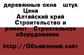 деревянные окна 5 штук › Цена ­ 47 000 - Алтайский край Строительство и ремонт » Строительное оборудование   